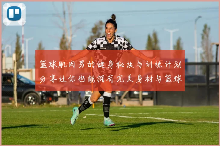 篮球肌肉男的健身秘诀与训练计划分享让你也能拥有完美身材与篮球技巧