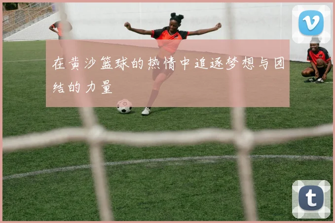 在黄沙篮球的热情中追逐梦想与团结的力量