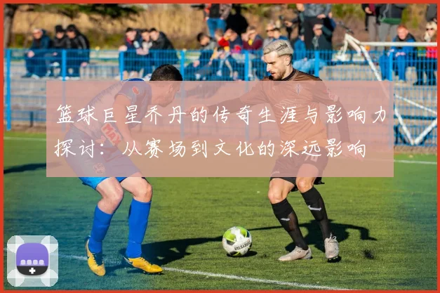 篮球巨星乔丹的传奇生涯与影响力探讨：从赛场到文化的深远影响