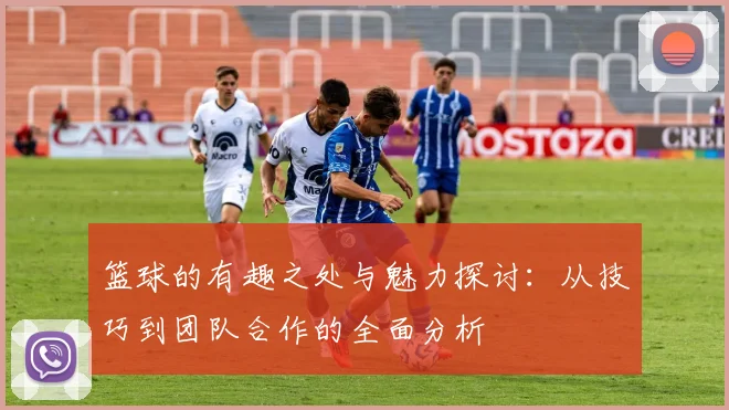 篮球的有趣之处与魅力探讨：从技巧到团队合作的全面分析