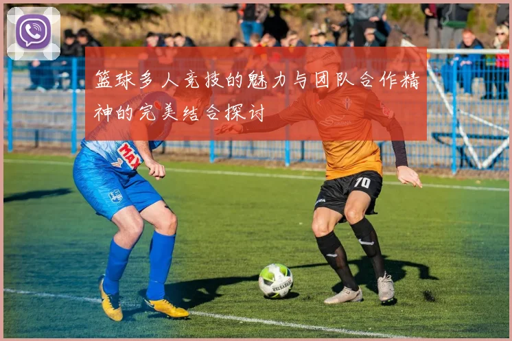 篮球多人竞技的魅力与团队合作精神的完美结合探讨