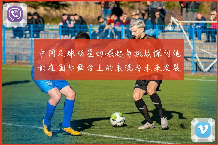 中国足球明星的崛起与挑战探讨他们在国际舞台上的表现与未来发展方向