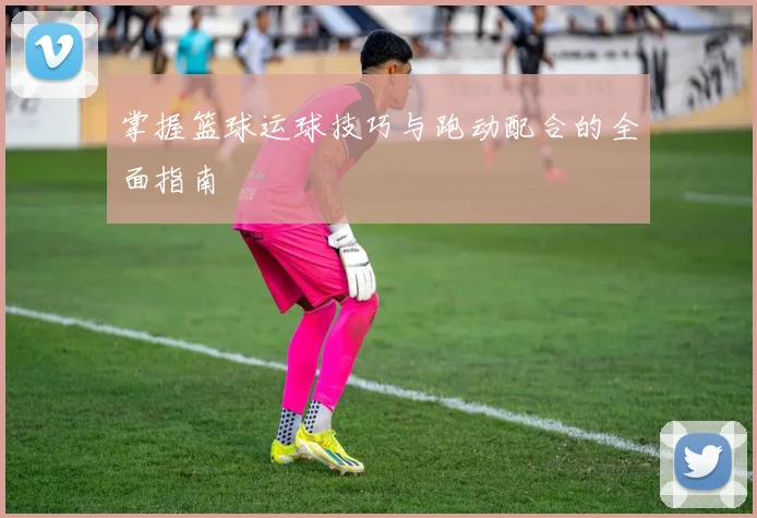 掌握篮球运球技巧与跑动配合的全面指南