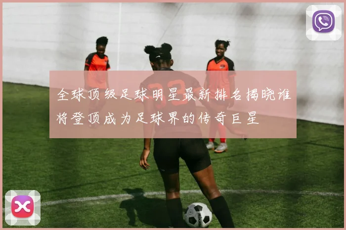 全球顶级足球明星最新排名揭晓谁将登顶成为足球界的传奇巨星