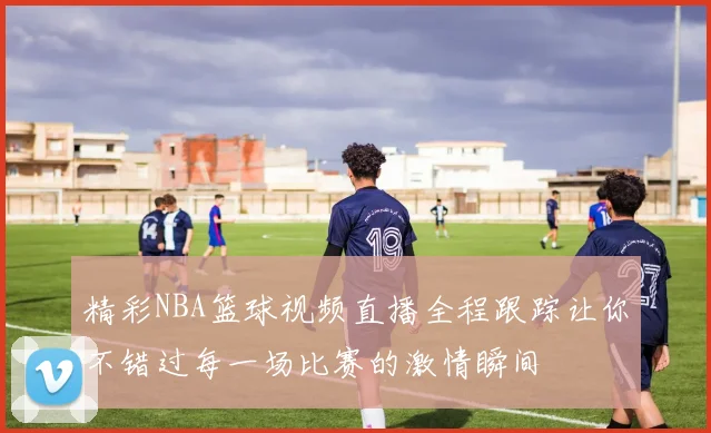 精彩NBA篮球视频直播全程跟踪让你不错过每一场比赛的激情瞬间