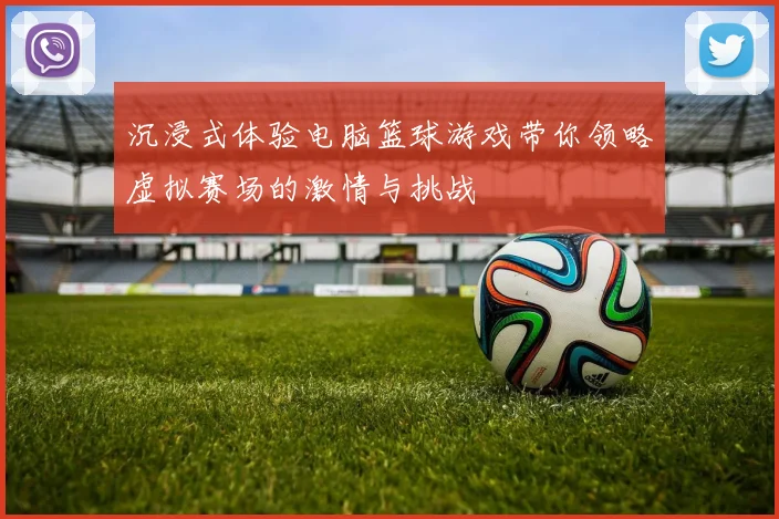 沉浸式体验电脑篮球游戏带你领略虚拟赛场的激情与挑战