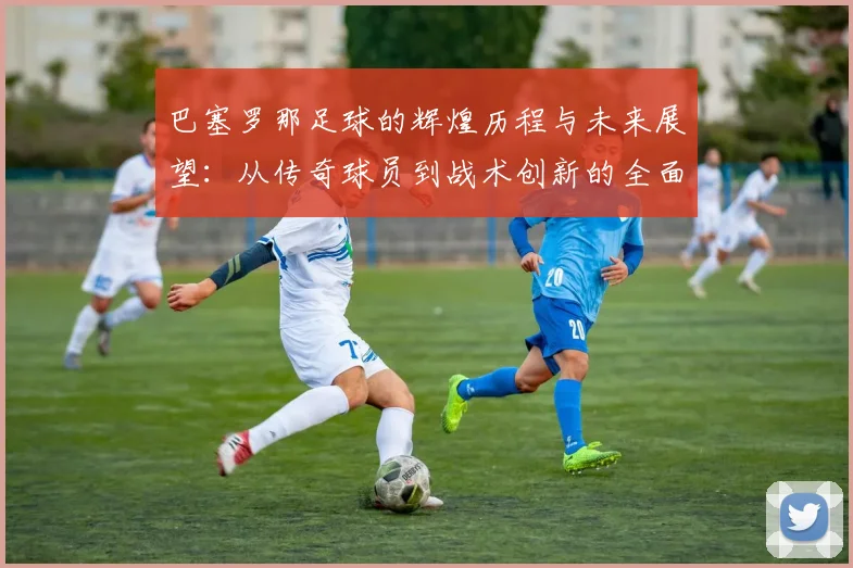 巴塞罗那足球的辉煌历程与未来展望：从传奇球员到战术创新的全面解析