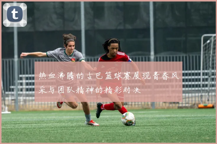 热血沸腾的古巴篮球赛展现青春风采与团队精神的精彩对决