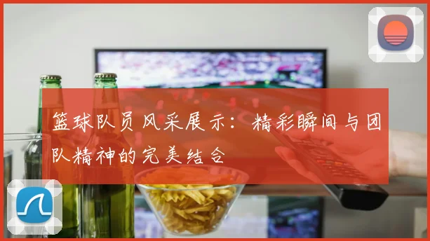 篮球队员风采展示：精彩瞬间与团队精神的完美结合