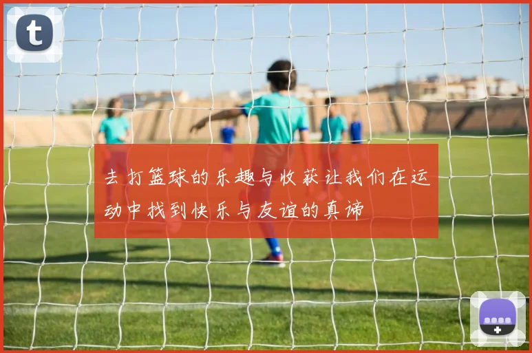 去打篮球的乐趣与收获让我们在运动中找到快乐与友谊的真谛